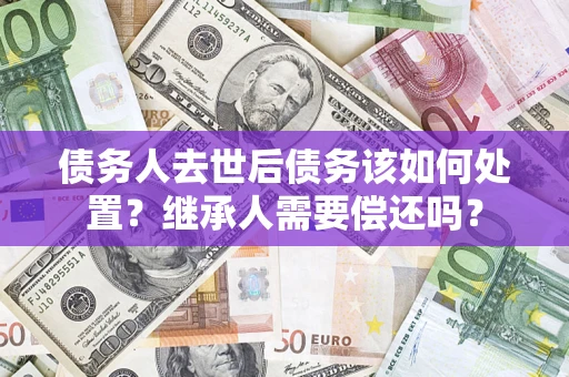济南债务人去世后债务该如何处置？继承人需要偿还吗？