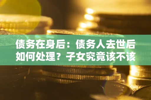 济南债务在身后：债务人去世后如何处理？子女究竟该不该还钱？
