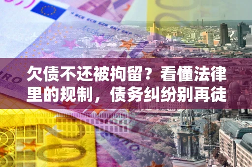 济南欠债不还被拘留？看懂法律里的规制，债务纠纷别再徒劳奔波
