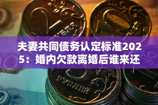 济南夫妻共同债务认定标准2025：婚内欠款离婚后谁来还？