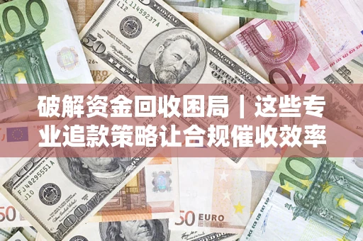 济南破解资金回收困局｜这些专业追款策略让合规催收效率翻倍