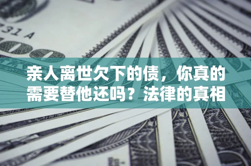 济南亲人离世欠下的债，你真的需要替他还吗？法律的真相或许与你想的不一样